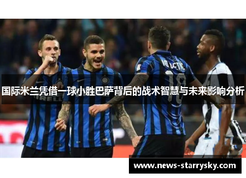国际米兰凭借一球小胜巴萨背后的战术智慧与未来影响分析