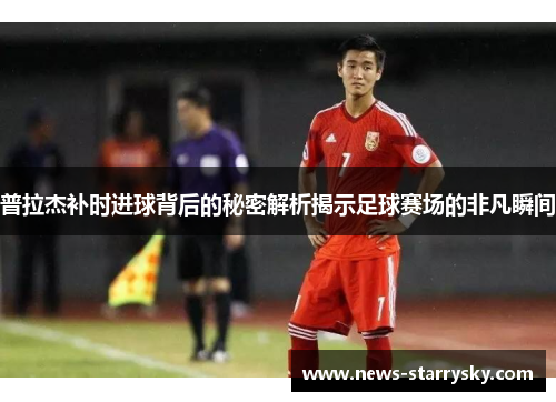 普拉杰补时进球背后的秘密解析揭示足球赛场的非凡瞬间