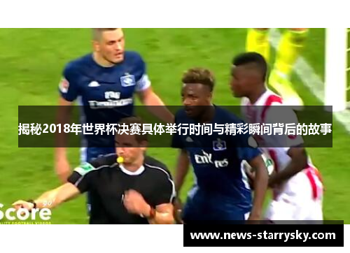 揭秘2018年世界杯决赛具体举行时间与精彩瞬间背后的故事