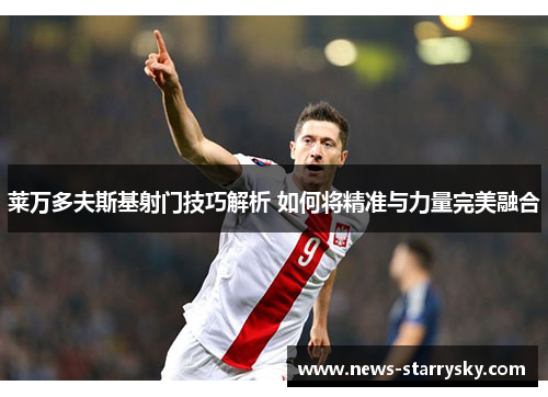 莱万多夫斯基射门技巧解析 如何将精准与力量完美融合 莱万多夫斯基射门技巧解析 如何将精准与力量完美融合